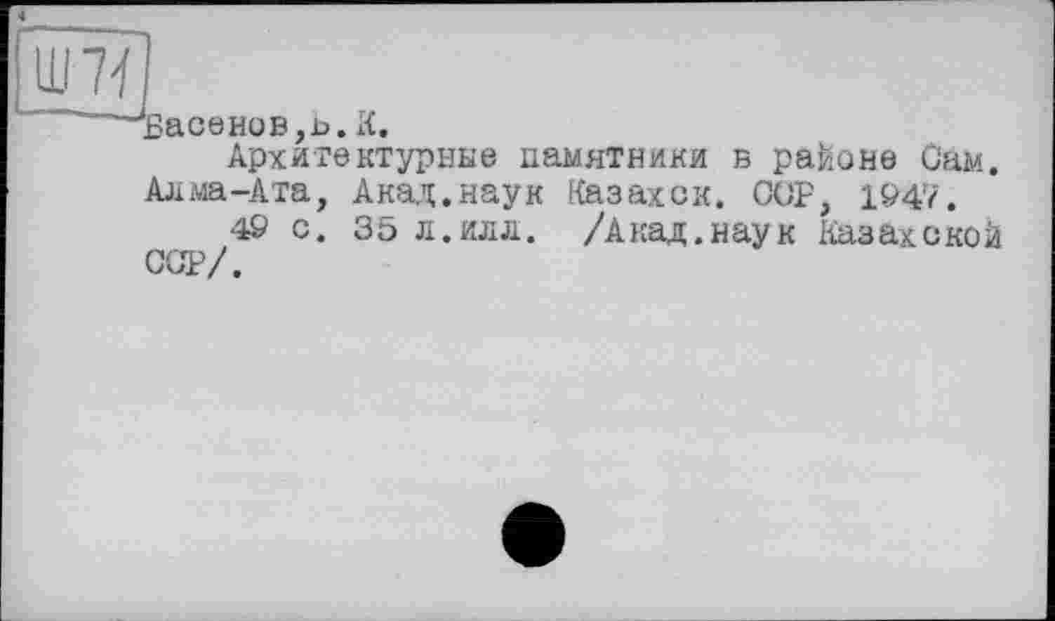 ﻿Ш 7V /
«Ласенов ,Ь. Я,
Архитектурные памятники в районе Сам.
Алма-Ата, Акад.наук Казахск. ССР, 194'7.
49 с. 35 л.илл. /Акад.наук Казахской ССР/.